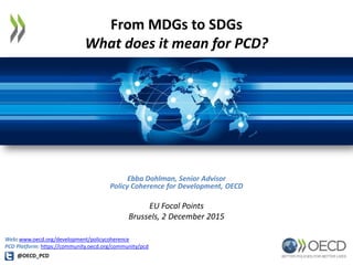 From MDGs to SDGs
What does it mean for PCD?
Ebba Dohlman, Senior Advisor
Policy Coherence for Development, OECD
EU Focal Points
Brussels, 2 December 2015
@OECD_PCD
Web: www.oecd.org/development/policycoherence
PCD Platform: https://community.oecd.org/community/pcd
 