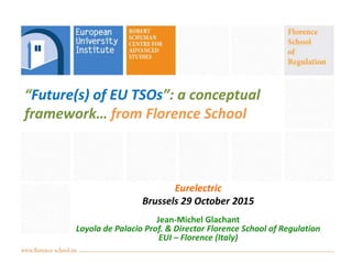 “Future(s) of EU TSOs”: a conceptual
framework… from Florence School
Eurelectric
Brussels 29 October 2015
Jean-Michel Glachant
Loyola de Palacio Prof. & Director Florence School of Regulation
EUI – Florence (Italy)
 