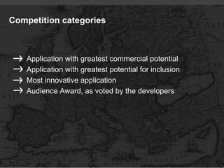 Competition categories



    Application with greatest commercial potential
    Application with greatest potential for inclusion
    Most innovative application
    Audience Award, as voted by the developers
 