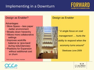 Implementing in a Downturn  Advantages: More Space – less paper  -better environment Breaks down hierarchy Allows more collaborative  settings Improves work/life balance (a ‘give-back’  during redundancies) Positions for Expansion  without additional cost  or churn Photo Courtesy of “Spaces” Amsterdam Design as Enabler? Design as Enabler “  A single focus on cost  management  …  hurts the ability to respond when the economy turns around” Steelcase June 2009 
