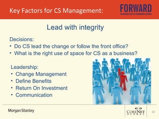 Key Factors for CS Management: Lead with integrity Decisions: Do CS lead the change or follow the front office? What is the right use of space for CS as a business? Leadership: Change Management Define Benefits Return On Investment  Communication 