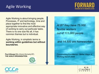 Agile Working Agile Working is about bringing people,  Processes, IT and technology, time and place together to find the most appropriate innovative and effective way of working to carry out particular tasks.  There is no one size fits all, it has common themes but is individual.  Agile Working, in simplistic terms is  working within guidelines but without boundaries .  At BT they have 75,000  flexible workers out of 111,000 people …. and 14,500 are homeworkers Constructing Excellence - Better Ways of Working March 2009 Paul Allsopp  BSc.(Hons) (formerly BT) THE AGILE ORGANISATION  