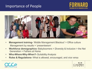 Importance of People Management training-  ‘Middle Management Blackout’ > Office culture Management by results > ‘presenteeism’ Workforce demographics-  Babyboomers > Diversity & Inclusion > the Net  Generation > Fathers at Home Who-Where-Why-When?-  Suitability Analysis Rules & Regulations-  What is allowed, encouraged, and vice versa 
