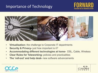 Importance of Technology Virtualisation-  the challenge to Corporate IT departments Security & Privacy-  just how important is it? Accommodating different technologies at home-  DSL, Cable, Wireless Clear Rules for Teleworking-  policies and practicalities The ‘roll-out’ and help desk-  new software advancements 