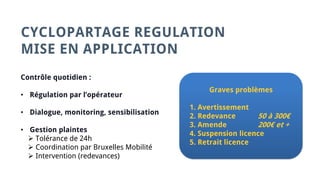 CYCLOPARTAGE REGULATION
MISE EN APPLICATION
Contrôle quotidien :
• Régulation par l’opérateur
• Dialogue, monitoring, sensibilisation
• Gestion plaintes
 Tolérance de 24h
 Coordination par Bruxelles Mobilité
 Intervention (redevances)
Graves problèmes
1. Avertissement
2. Redevance 50 à 300€
3. Amende 200€ et +
4. Suspension licence
5. Retrait licence
 