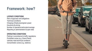 LICENCE CONDITIONS
Plan of approach and obligations
Technical conditions
Charging infrastructure/green power
Insurance & pricing
Number of operators/vehicules/coverage
Reporting to administration & open data
OPERATING CONDITIONS
Parking in accordance to traffic regulations
Prohibited zones (e.g. Grand Place)
Vehicles meet technical conditions
Concentration zones (e.g. stations)
Framework: how?
 