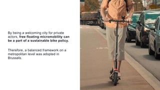 By being a welcoming city for private
actors, free floating micromobility can
be a part of a sustainable bike policy.
Therefore, a balanced framework on a
metropolitan level was adopted in
Brussels.
 