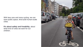 With less cars and more cycling, we can
save public space. And build human-scale
cities.
It’s about safety and liveability, about
what kind of cities we want for our
children.
 