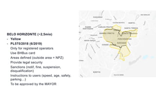 BELO HORIZONTE (~2,5mio)
- Yellow
- PL575/2018 (6/2019)
Only for registered operators
Use BHBus card
Areas defined (outside area = NPZ)
Provide legal security
Sanctions (notif, fine, suspension,
disqualification)
Instructions to users (speed, age, safety,
parking…)
To be approved by the MAYOR
 