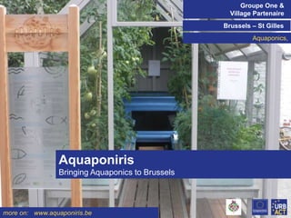 Groupe One &
Village Partenaire
Brussels – St Gilles
Aquaponics,
Click on the icon below to insert a key image showing the

project/initiative as a whole...
Choose the most characteristic, recognisable image to
make the cover of the presentation...

Aquaponiris
Bringing Aquaponics to Brussels

more on: www.aquaponiris.be

 