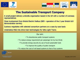 The Sustainable Transport Company A small project delivery umbrella organisation based in the UK with a number of overseas representatives Close involvement from Bristol Electric Railbus (BER - operators of the 2 year Bristol ULR demonstration service) Sustraco negotiates with selected consortium partners on a case by case basis Undertakes R&D into drive train technologies for Ultra Light Trams ,[object Object],[object Object],[object Object],[object Object],[object Object],[object Object]