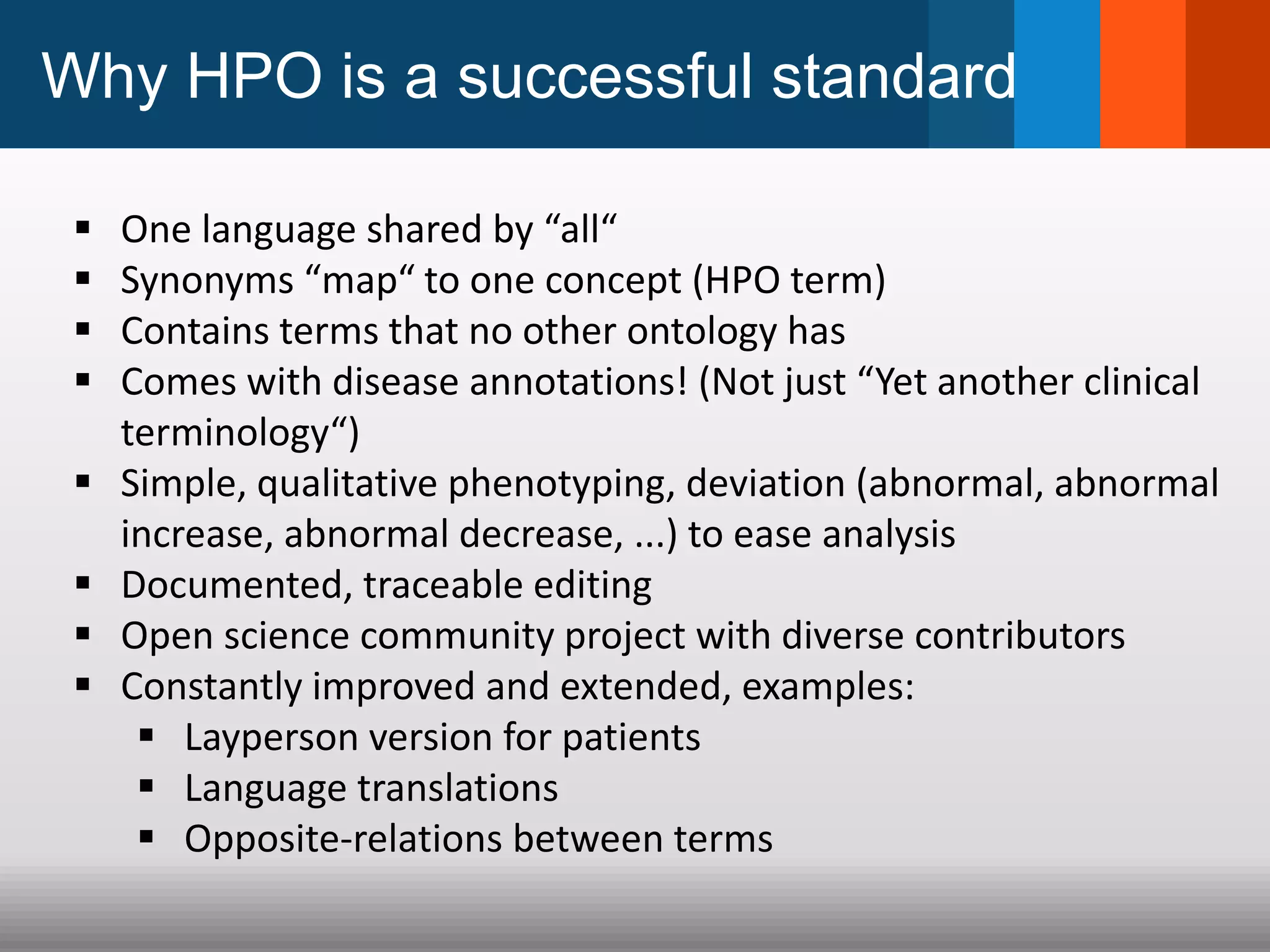 Why HPO is a successful standard
 One language shared by “all“
 Synonyms “map“ to one concept (HPO term)
 Contains terms that no other ontology has
 Comes with disease annotations! (Not just “Yet another clinical
terminology“)
 Simple, qualitative phenotyping, deviation (abnormal, abnormal
increase, abnormal decrease, ...) to ease analysis
 Documented, traceable editing
 Open science community project with diverse contributors
 Constantly improved and extended, examples:
 Layperson version for patients
 Language translations
 Opposite-relations between terms
 