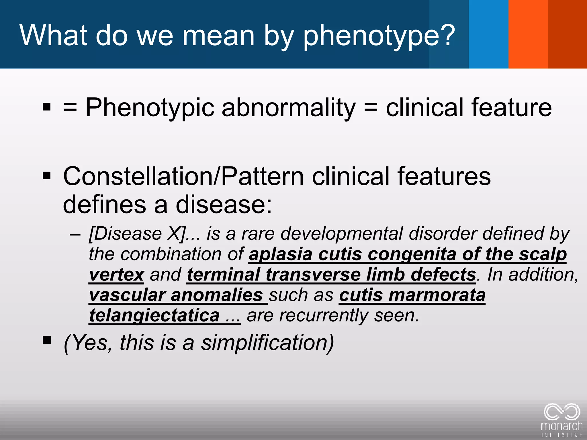 What do we mean by phenotype?
 = Phenotypic abnormality = clinical feature
 Constellation/Pattern clinical features
defines a disease:
– [Disease X]... is a rare developmental disorder defined by
the combination of aplasia cutis congenita of the scalp
vertex and terminal transverse limb defects. In addition,
vascular anomalies such as cutis marmorata
telangiectatica ... are recurrently seen.
 (Yes, this is a simplification)
 