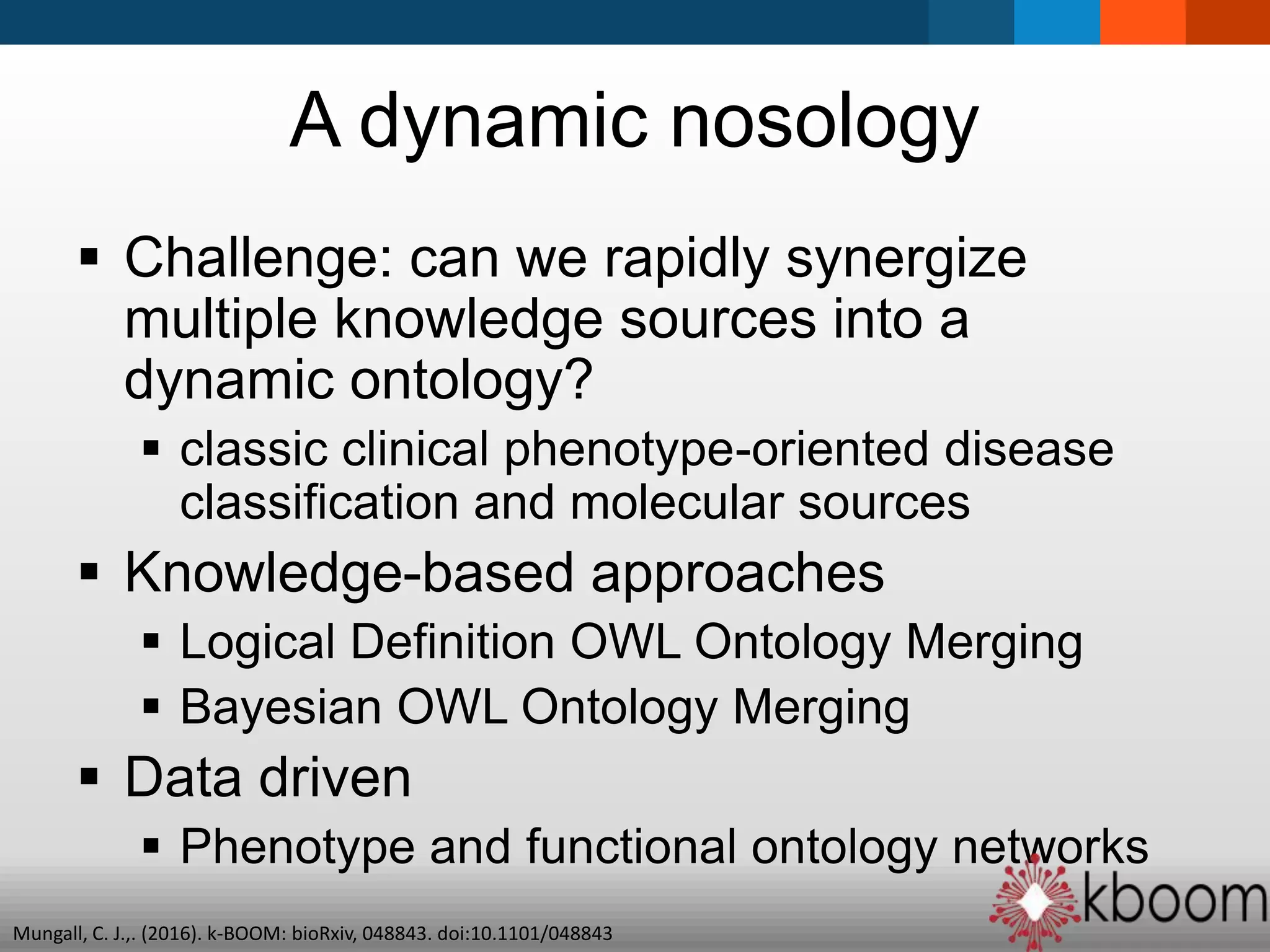 A dynamic nosology
 Challenge: can we rapidly synergize
multiple knowledge sources into a
dynamic ontology?
 classic clinical phenotype-oriented disease
classification and molecular sources
 Knowledge-based approaches
 Logical Definition OWL Ontology Merging
 Bayesian OWL Ontology Merging
 Data driven
 Phenotype and functional ontology networks
Mungall, C. J.,. (2016). k-BOOM: bioRxiv, 048843. doi:10.1101/048843
 