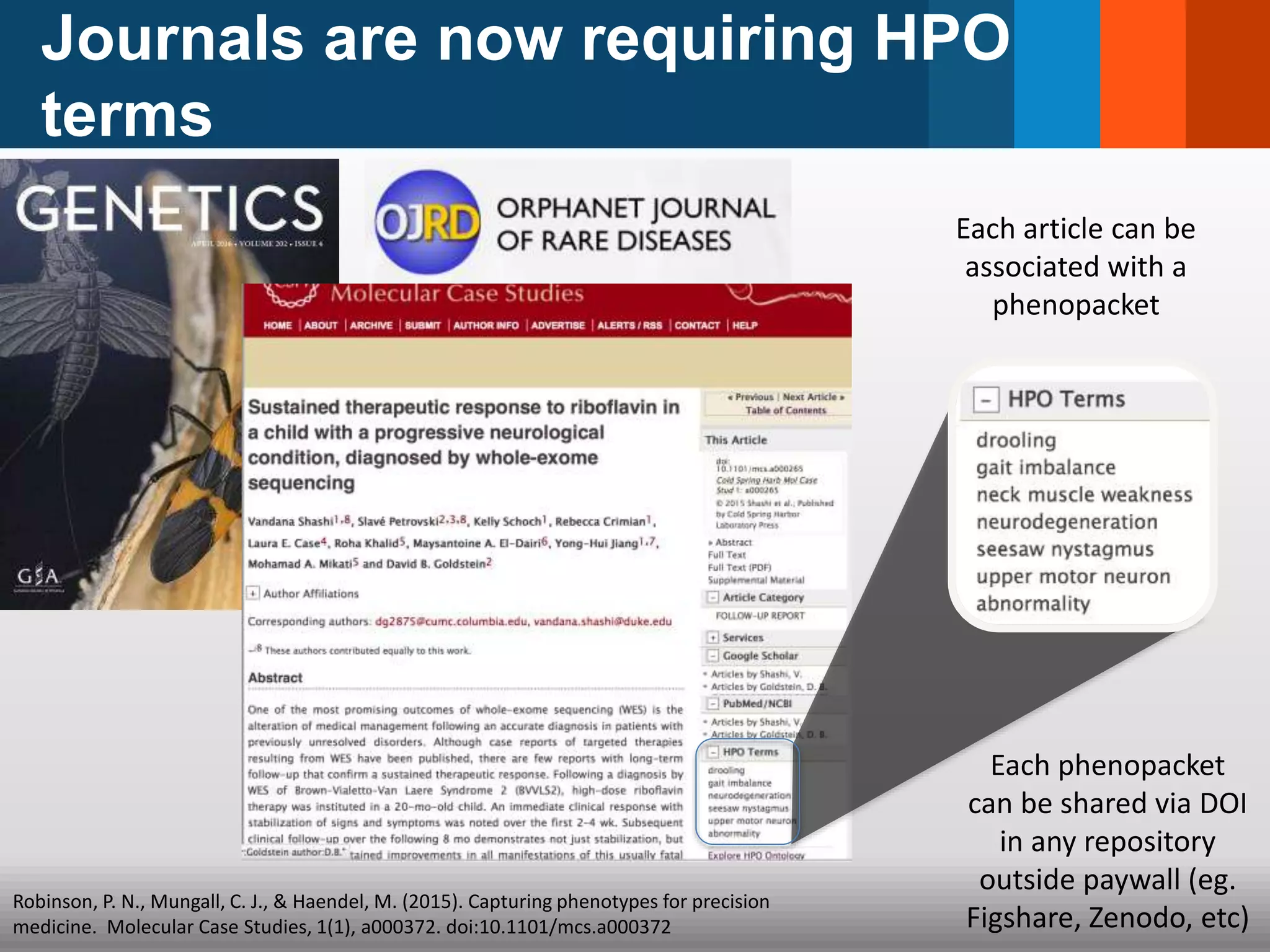 Journals are now requiring HPO
terms
Robinson, P. N., Mungall, C. J., & Haendel, M. (2015). Capturing phenotypes for precision
medicine. Molecular Case Studies, 1(1), a000372. doi:10.1101/mcs.a000372
Each phenopacket
can be shared via DOI
in any repository
outside paywall (eg.
Figshare, Zenodo, etc)
Each article can be
associated with a
phenopacket
 