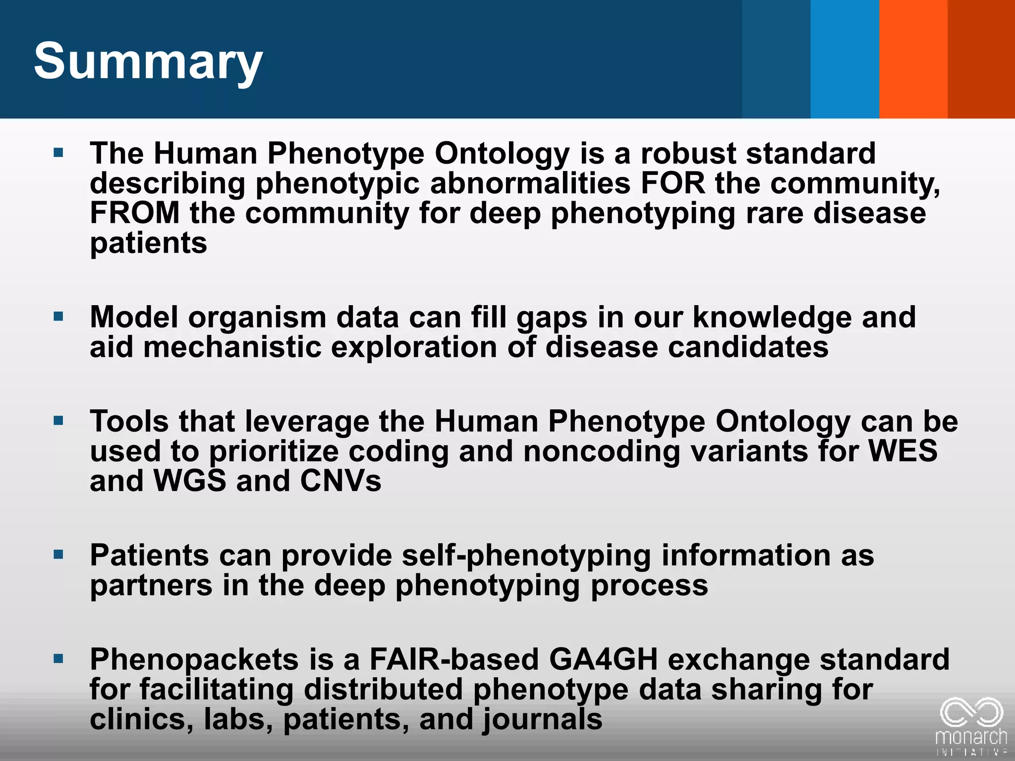 Summary
 The Human Phenotype Ontology is a robust standard
describing phenotypic abnormalities FOR the community,
FROM the community for deep phenotyping rare disease
patients
 Model organism data can fill gaps in our knowledge and
aid mechanistic exploration of disease candidates
 Tools that leverage the Human Phenotype Ontology can be
used to prioritize coding and noncoding variants for WES
and WGS and CNVs
 Patients can provide self-phenotyping information as
partners in the deep phenotyping process
 Phenopackets is a FAIR-based GA4GH exchange standard
for facilitating distributed phenotype data sharing for
clinics, labs, patients, and journals
 