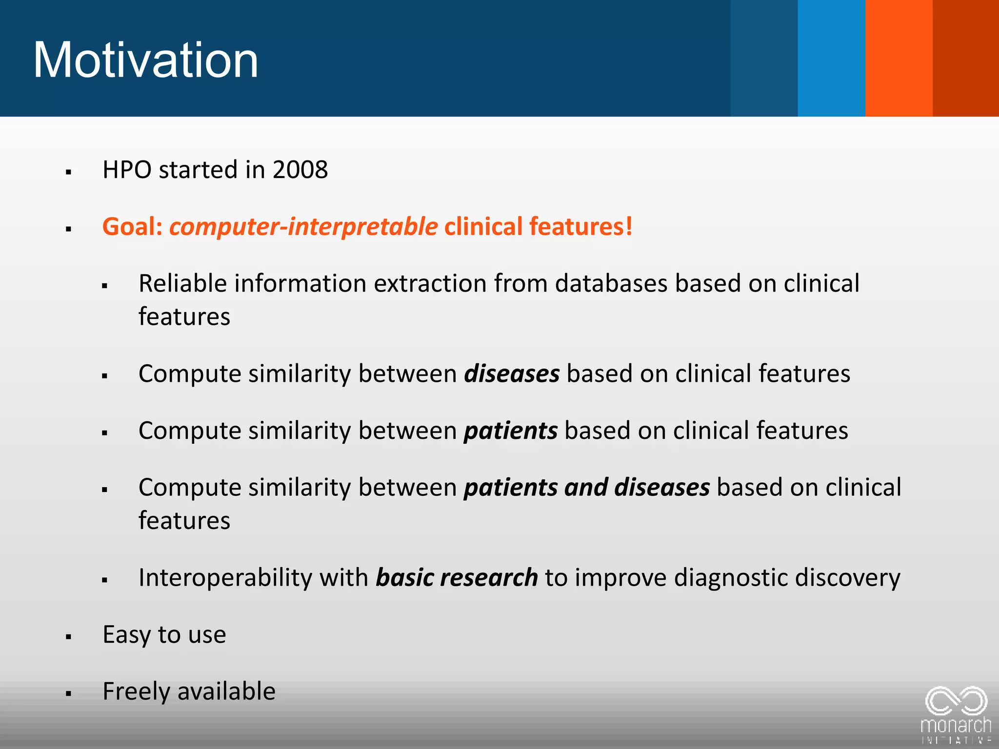 Motivation
 HPO started in 2008
 Goal: computer-interpretable clinical features!
 Reliable information extraction from databases based on clinical
features
 Compute similarity between diseases based on clinical features
 Compute similarity between patients based on clinical features
 Compute similarity between patients and diseases based on clinical
features
 Interoperability with basic research to improve diagnostic discovery
 Easy to use
 Freely available
 