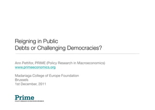 Reigning in Public !
Debts or Challenging Democracies?

Ann Pettifor, PRIME (Policy Research in Macroeconomics)
www.primeeconomics.org 

Madariaga College of Europe Foundation
Brussels 
1st December, 2011
 