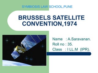 BRUSSELS SATELLITE CONVENTION,1974 Name  : A.Saravanan. Roll no : 35. Class  : I LL.M  (IPR). SYMBIOSIS LAW SCHOOL,PUNE 