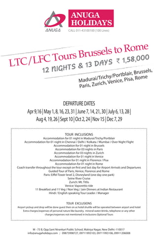 ANUGA
HOLIDAYS
CALL 011-43100100 (100 Lines)
LTC/LFC Tours Brussels to Rome
` 1,58,000
12 NIGHTS & 13 DAYS
Madurai/Trichy/Portblair, Brussels,
Paris, Zurich, Venice, Pisa, Rome
Apr9,16|May1,8,16,23,31|June7,14,21,30|July6,13,28|
Aug4,19,26|Sept10|Oct2,24|Nov15|Dec7,29
DEPARTUREDATES
09873998727, 09711993103, 09711993106, 09911206008info@anugaholidays.com
M - 73 B, Opp.Sant Nirankari Public School, Malviya Nagar, New Delhi:-110017
TOUR INCLUSIONS
Accommodation for 01 night in Madurai/Trichy/Portblair
Accommodation for 01 night in Chennai / Delhi / Kolkata / Mumbai / Over Night Flight
Accommodation for 01 night in Brussels
Accommodation for 03 nights in Paris
Accommodation for 03 nights in Zurich
Accommodation for 01 night in Venice
Accommodation for 01 night in Florence / Pisa
Accommodation for 01 night in Rome
Coach transfer throughout the tour except on first and last day for Airport Arrivals and Departures
Guided Tour of Paris, Venice, Florence and Rome
Paris: Eiffel Tower level 2, Disneyland (one day one park)
Seine River Cruise
Zurich: Mt. Titlis
Venice: Vaporetto ride
11 Breakfast and 11 Veg / Non Veg / Jain Dinners at Indian Restaurant
Hindi / English speaking Tour Leader / Manager
TOUR EXCLUSIONS
Airport pickup and drop will be done guest their on as hotel shuttle will be operated between airport and hotel
Extra charges/expenses of personal nature like laundry, mineral water/drinks, telephone or any other
charges/expenses not mentioned in Inclusions Optional Tours
 
