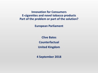 Innovation for Consumers
E-cigarettes and novel tobacco products
Part of the problem or part of the solution?
European Parliament
Clive Bates
Counterfactual
United Kingdom
4 September 2018
 