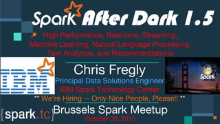 Click to edit Master text styles
Click to edit Master text styles
IBM Spark
 spark.tc
Click to edit Master text styles

 


 


 

 
After Dark 1.5
High Performance, Real-time, Streaming,
Machine Learning, Natural Language Processing,
Text Analytics, and Recommendations

Chris Fregly
Principal Data Solutions Engineer
IBM Spark Technology Center
** We’re Hiring -- Only Nice People, Please!! **
Brussels Spark Meetup
October 30, 2015
 
