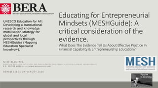 Educating for Entrepreneurial
Mindsets (MESHGuide): A
critical consideration of the
evidence.
What Does The Evidence Tell Us About Effective Practice In
Financial Capability & Entrepreneurship Education?`
MIKE BLAMIRES,
D I R E C T O R , R E S E A R C H I N I T I A T I V E S F O R P A R T I C I P A T I O N A N D P R O G R E S S W I T H I N L E A R N I N G E N V I R O N M E N T S
E . E . E D I T O R M E S H H T T P : / / W W W . M E S H G U I D E S . O R G /
BERA@ LEEDS UNIVERSITY 2016
UNESCO Education for All:
Developing a translational
research and knowledge
mobilisation strategy for
global and local
perspectives through
MESHGuides (Mapping
Education Specialist
knowHow).
 