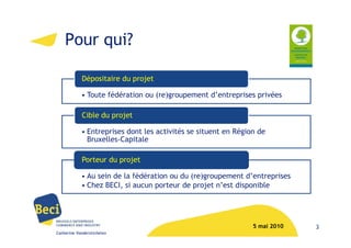 Pour qui?

            Dépositaire du projet

            • Toute fédération ou (re)groupement d’entreprises privées

            Cible du projet

            • Entreprises dont les activités se situent en Région de
              Bruxelles-Capitale

            Porteur du projet

            • Au sein de la fédération ou du (re)groupement d’entreprises
            • Chez BECI, si aucun porteur de projet n’est disponible




                                                                5 mai 2010   3
Catherine Vanderstichelen
 