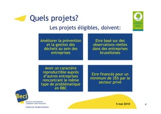 Quels projets?
                            Les projets éligibles, doivent:

               Améliorer la prévention         Etre basé sur des
                 et la gestion des            observations réelles
                déchets au sein des           dans des entreprises
                     entreprises                  bruxelloises



                   Avoir un caractère
                 reproductible auprès
                                             Etre financés pour un
                  d’autres entreprises
                                             minimum de 35% par le
                 rencontrant le même
                                                 secteur privé
                type de problématique
                         en RBC



                                                           5 mai 2010   4
Catherine Vanderstichelen
 