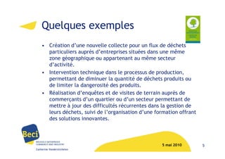 Quelques exemples
    • Création d’une nouvelle collecte pour un flux de déchets
      particuliers auprès d’entreprises situées dans une même
      zone géographique ou appartenant au même secteur
      d’activité.
    • Intervention technique dans le processus de production,
      permettant de diminuer la quantité de déchets produits ou
      de limiter la dangerosité des produits.
    • Réalisation d’enquêtes et de visites de terrain auprès de
      commerçants d’un quartier ou d’un secteur permettant de
      mettre à jour des difficultés récurrentes dans la gestion de
      leurs déchets, suivi de l’organisation d’une formation offrant
      des solutions innovantes.



                                                     5 mai 2010        5
Catherine Vanderstichelen
 