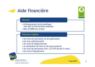 Aide financière
            Montant

            • Cofinancement privé-publique:
              max 65% d’intervention publique
            • Max 25 000€ par projet

            Dépenses éligibles

            • les frais de promotion et de publication
            • les frais administratifs
            • les frais de déplacements
            • la rétribution de tiers et de sous-traitants
            • les frais de personnel (min. 0,2 ETP durant 5 mois)
            • les frais d’équipement



                                                               5 mai 2010   6
Catherine Vanderstichelen
 