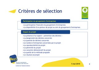 Critères de sélection
            Participation du groupement d’entreprises

            • La participation financière du groupement d’entreprises
            • La disponibilité d’un porteur de projet au sein du groupement d’entreprises

            Impact du projet

            • La présence d’un aspect « prévention des déchets »
            • La dangerosité des déchets concernés
            • La quantité de déchets concernés
            • Le nombre d’entreprises concernées par le projet
            • La reproductibilité du projet
            • La pérennité du projet
            • Le caractère démonstratif du projet
            • La qualité de la méthode proposée
            • Le résultat escompté




                                                                             5 mai 2010     8
Catherine Vanderstichelen
 