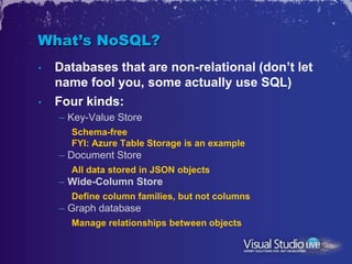 What’s NoSQL?
•   Databases that are non-relational (don’t let
    name fool you, some actually use SQL)
•   Four kinds:
    – Key-Value Store
      Schema-free
      FYI: Azure Table Storage is an example
    – Document Store
      All data stored in JSON objects
    – Wide-Column Store
      Define column families, but not columns
    – Graph database
      Manage relationships between objects
 