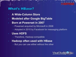 What’s HBase?
•   A Wide-Column Store
•   Modeled after Google BigTable
•   Born at Powerset in 2007
    – Powerset acquired by Microsoft in 2008
    – Adopted in 2010 by Facebook for messaging platform
•   Uses HDFS
    – Therefore, Hadoop-compatible
•   Hadoop often used with HBase
    – But you can use either without the other
 