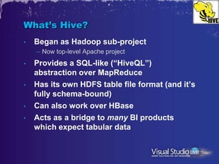 What’s Hive?
•   Began as Hadoop sub-project
    – Now top-level Apache project
•   Provides a SQL-like (“HiveQL”)
    abstraction over MapReduce
•   Has its own HDFS table file format (and it’s
    fully schema-bound)
•   Can also work over HBase
•   Acts as a bridge to many BI products
    which expect tabular data
 