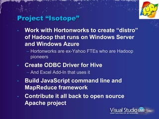 Project “Isotope”
•   Work with Hortonworks to create “distro”
    of Hadoop that runs on Windows Server
    and Windows Azure
    – Hortonworks are ex-Yahoo FTEs who are Hadoop
      pioneers
•   Create ODBC Driver for Hive
    – And Excel Add-In that uses it
•   Build JavaScript command line and
    MapReduce framework
•   Contribute it all back to open source
    Apache project
 