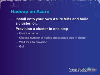 Hadoop on Azure
•   Install onto your own Azure VMs and build
    a cluster, or…
•   Provision a cluster in one step
    – Give it a name
    – Choose number of nodes and storage size in cluster
    – Wait for it to provision
    – Go!
 
