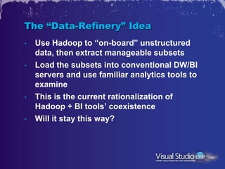The “Data-Refinery” Idea
•   Use Hadoop to “on-board” unstructured
    data, then extract manageable subsets
•   Load the subsets into conventional DW/BI
    servers and use familiar analytics tools to
    examine
•   This is the current rationalization of
    Hadoop + BI tools’ coexistence
•   Will it stay this way?
 