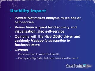Usability Impact
•   PowerPivot makes analysis much easier,
    self-service
•   Power View is great for discovery and
    visualization; also self-service
•   Combine with the Hive ODBC driver and
    suddenly Hadoop is accessible to
    business users
•   Caveats
    – Someone has to write the HiveQL
    – Can query Big Data, but must have smaller result
 