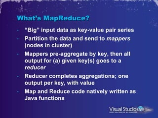 What’s MapReduce?
•   “Big” input data as key-value pair series
•   Partition the data and send to mappers
    (nodes in cluster)
•   Mappers pre-aggregate by key, then all
    output for (a) given key(s) goes to a
    reducer
•   Reducer completes aggregations; one
    output per key, with value
•   Map and Reduce code natively written as
    Java functions
 