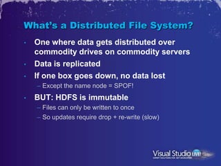 What’s a Distributed File System?
•   One where data gets distributed over
    commodity drives on commodity servers
•   Data is replicated
•   If one box goes down, no data lost
    – Except the name node = SPOF!
•   BUT: HDFS is immutable
    – Files can only be written to once
    – So updates require drop + re-write (slow)
 