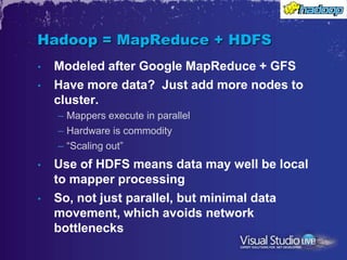 Hadoop = MapReduce + HDFS
•   Modeled after Google MapReduce + GFS
•   Have more data? Just add more nodes to
    cluster.
    – Mappers execute in parallel
    – Hardware is commodity
    – “Scaling out”
•   Use of HDFS means data may well be local
    to mapper processing
•   So, not just parallel, but minimal data
    movement, which avoids network
    bottlenecks
 