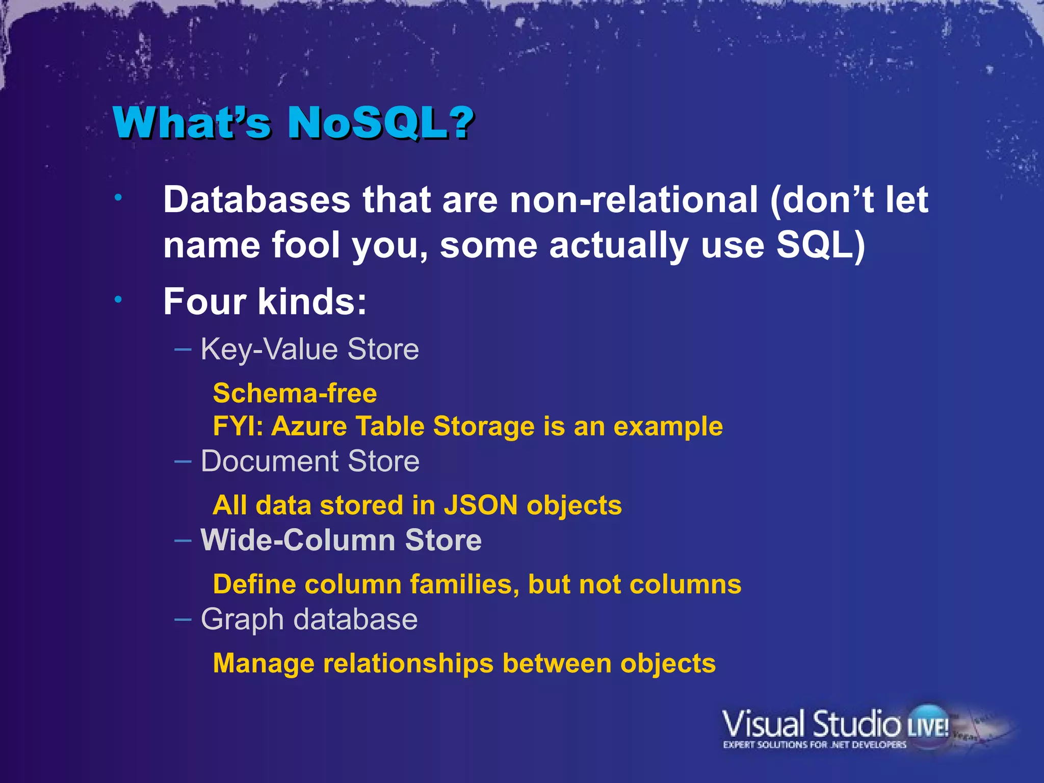 What’s NoSQL?
•   Databases that are non-relational (don’t let
    name fool you, some actually use SQL)
•   Four kinds:
    – Key-Value Store
      Schema-free
      FYI: Azure Table Storage is an example
    – Document Store
      All data stored in JSON objects
    – Wide-Column Store
      Define column families, but not columns
    – Graph database
      Manage relationships between objects
 