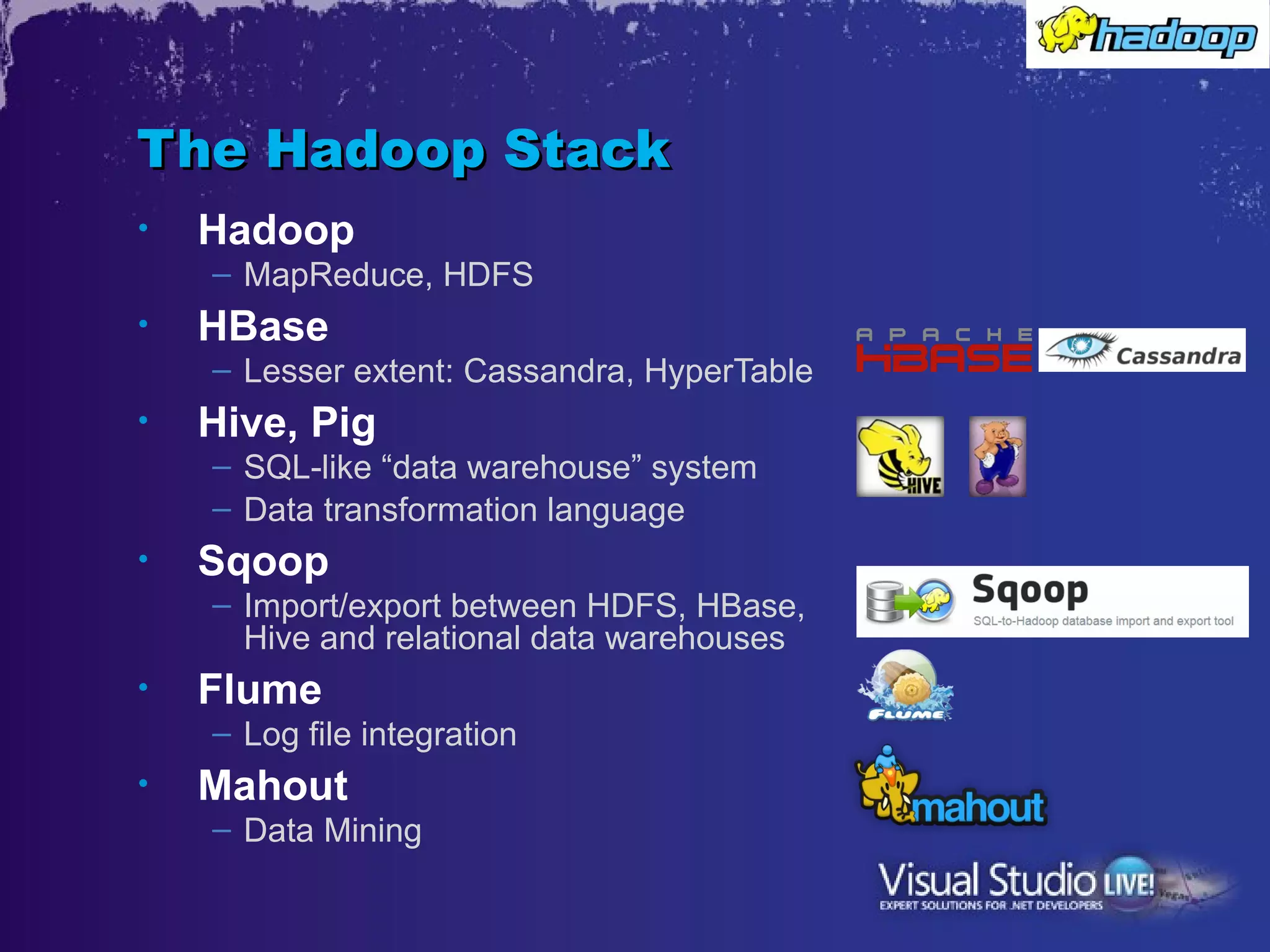 The Hadoop Stack
•   Hadoop
    – MapReduce, HDFS
•   HBase
    – Lesser extent: Cassandra, HyperTable
•   Hive, Pig
    – SQL-like “data warehouse” system
    – Data transformation language
•   Sqoop
    – Import/export between HDFS, HBase,
      Hive and relational data warehouses
•   Flume
    – Log file integration
•   Mahout
    – Data Mining
 