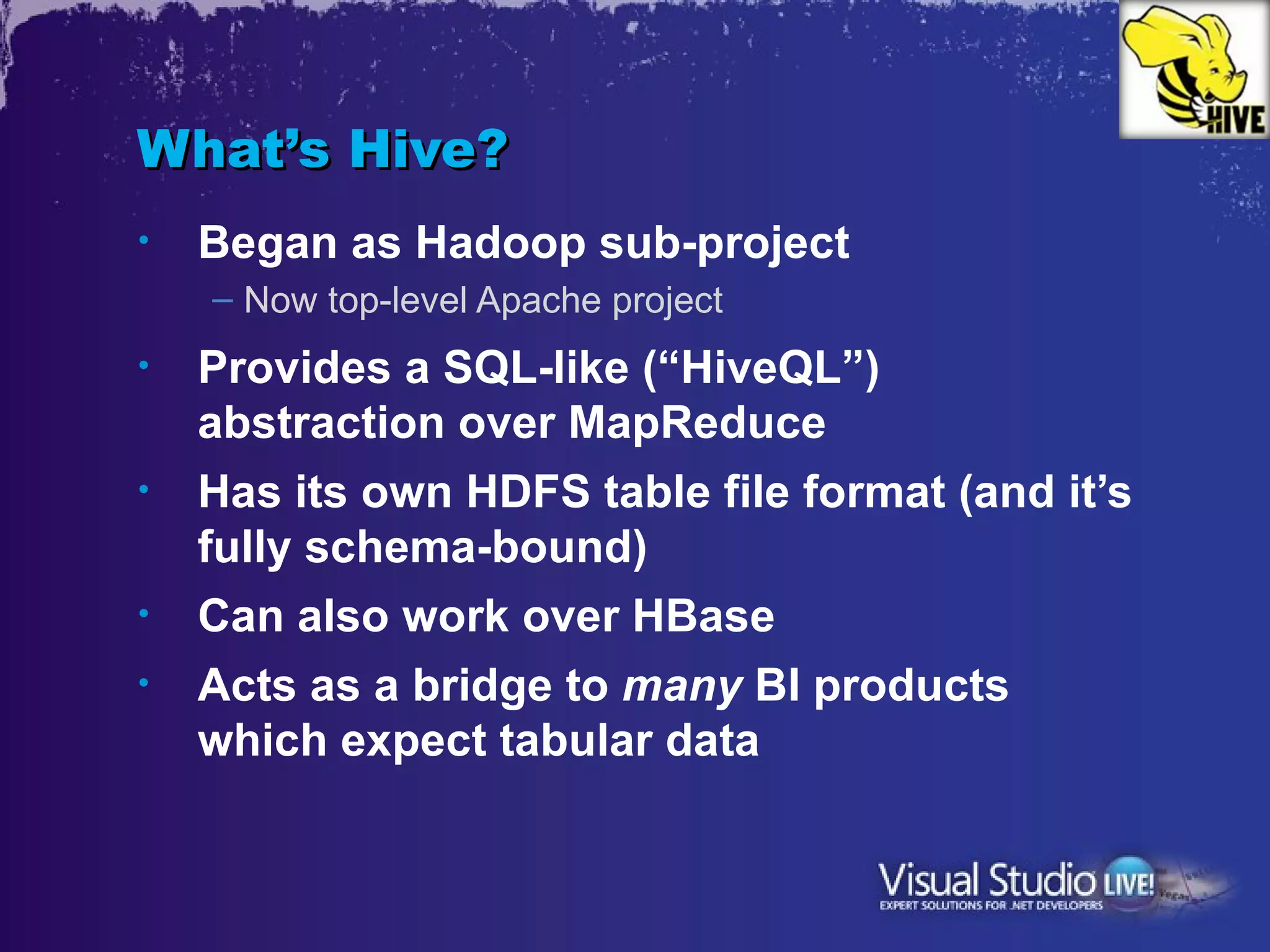 What’s Hive?
•   Began as Hadoop sub-project
    – Now top-level Apache project
•   Provides a SQL-like (“HiveQL”)
    abstraction over MapReduce
•   Has its own HDFS table file format (and it’s
    fully schema-bound)
•   Can also work over HBase
•   Acts as a bridge to many BI products
    which expect tabular data
 