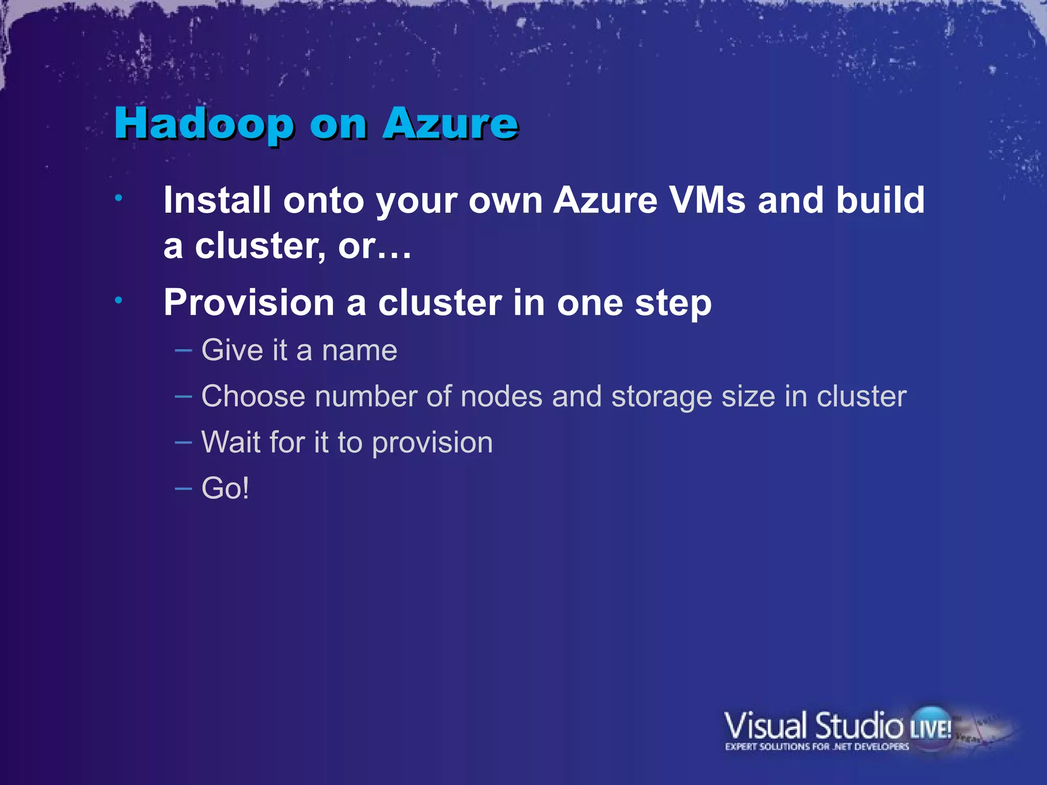 Hadoop on Azure
•   Install onto your own Azure VMs and build
    a cluster, or…
•   Provision a cluster in one step
    – Give it a name
    – Choose number of nodes and storage size in cluster
    – Wait for it to provision
    – Go!
 