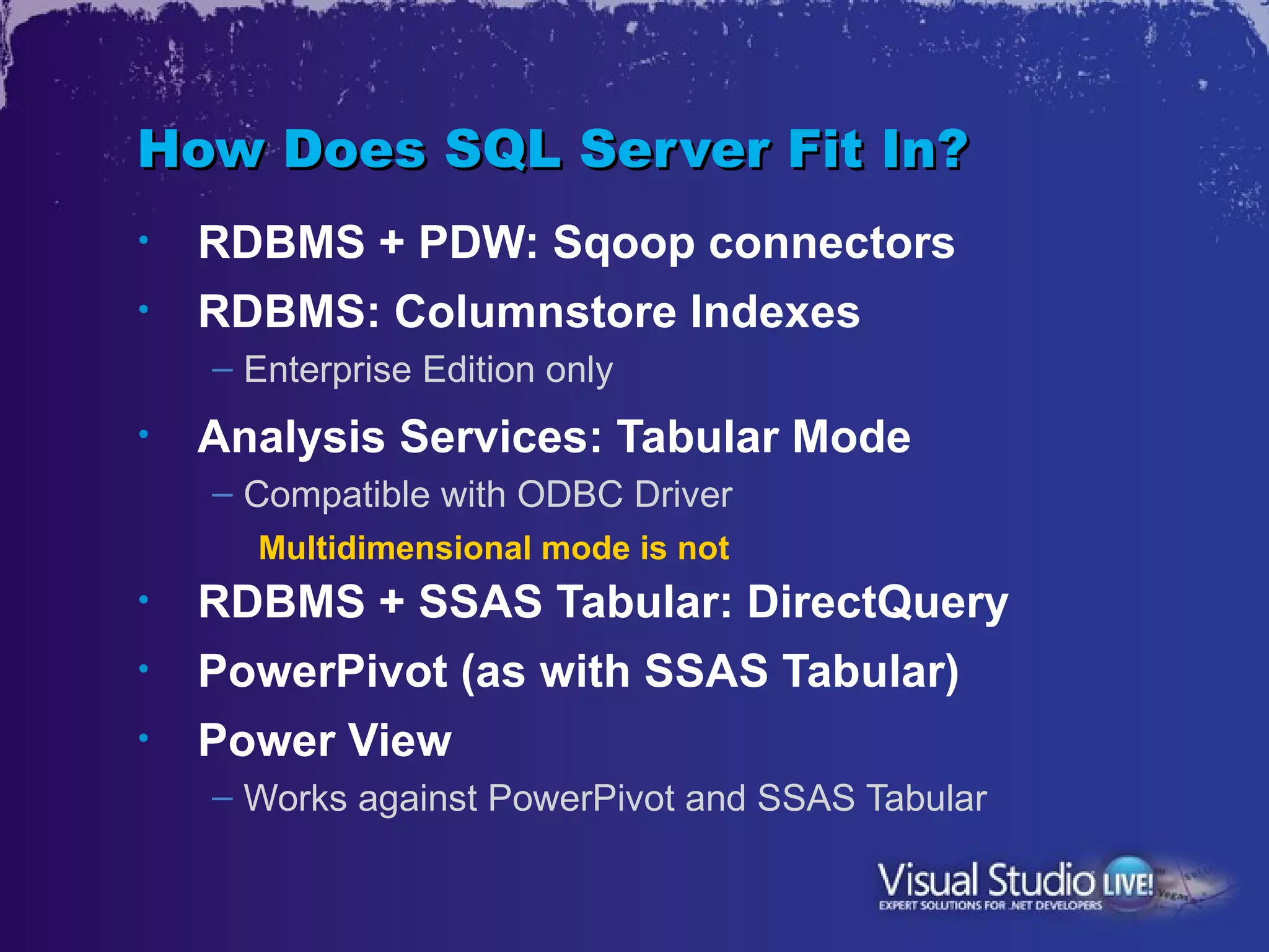 How Does SQL Server Fit In?
•   RDBMS + PDW: Sqoop connectors
•   RDBMS: Columnstore Indexes
    – Enterprise Edition only
•   Analysis Services: Tabular Mode
    – Compatible with ODBC Driver
      Multidimensional mode is not
•   RDBMS + SSAS Tabular: DirectQuery
•   PowerPivot (as with SSAS Tabular)
•   Power View
    – Works against PowerPivot and SSAS Tabular
 
