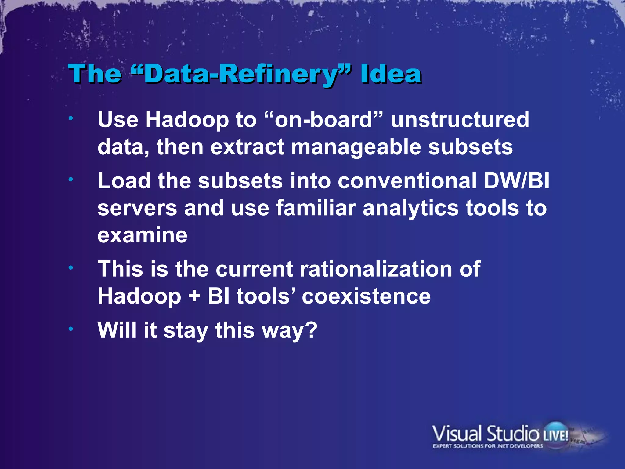 The “Data-Refinery” Idea
•   Use Hadoop to “on-board” unstructured
    data, then extract manageable subsets
•   Load the subsets into conventional DW/BI
    servers and use familiar analytics tools to
    examine
•   This is the current rationalization of
    Hadoop + BI tools’ coexistence
•   Will it stay this way?
 