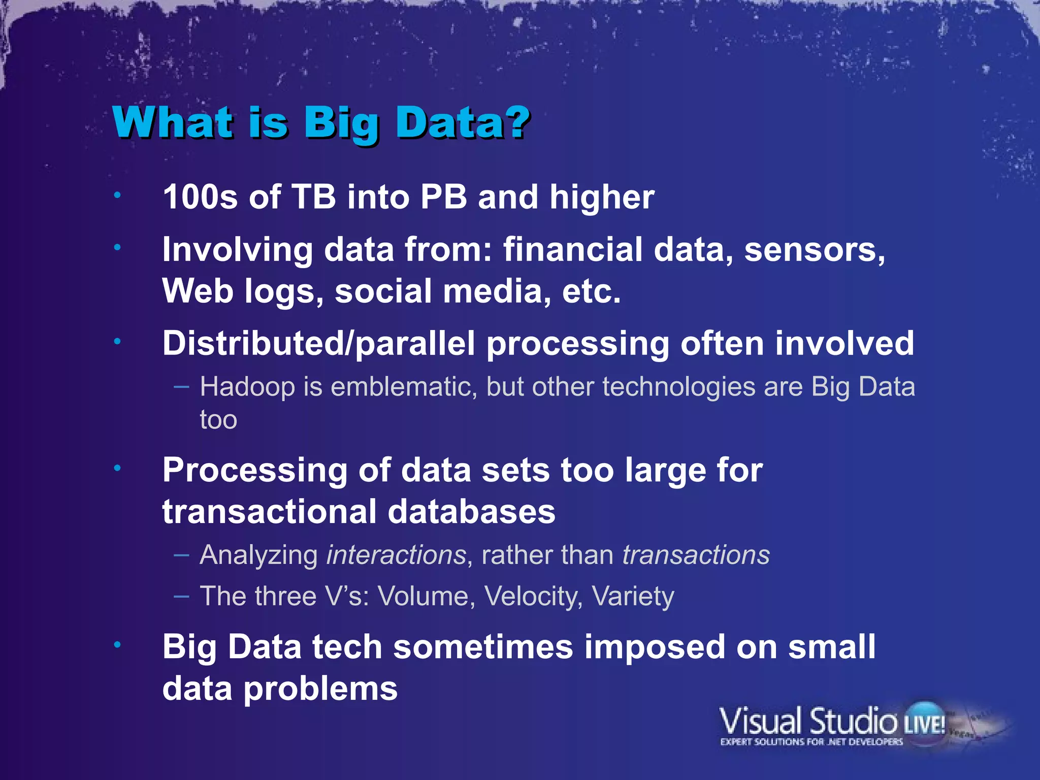 What is Big Data?
•   100s of TB into PB and higher
•   Involving data from: financial data, sensors,
    Web logs, social media, etc.
•   Distributed/parallel processing often involved
    – Hadoop is emblematic, but other technologies are Big Data
      too
•   Processing of data sets too large for
    transactional databases
    – Analyzing interactions, rather than transactions
    – The three V’s: Volume, Velocity, Variety
•   Big Data tech sometimes imposed on small
    data problems
 