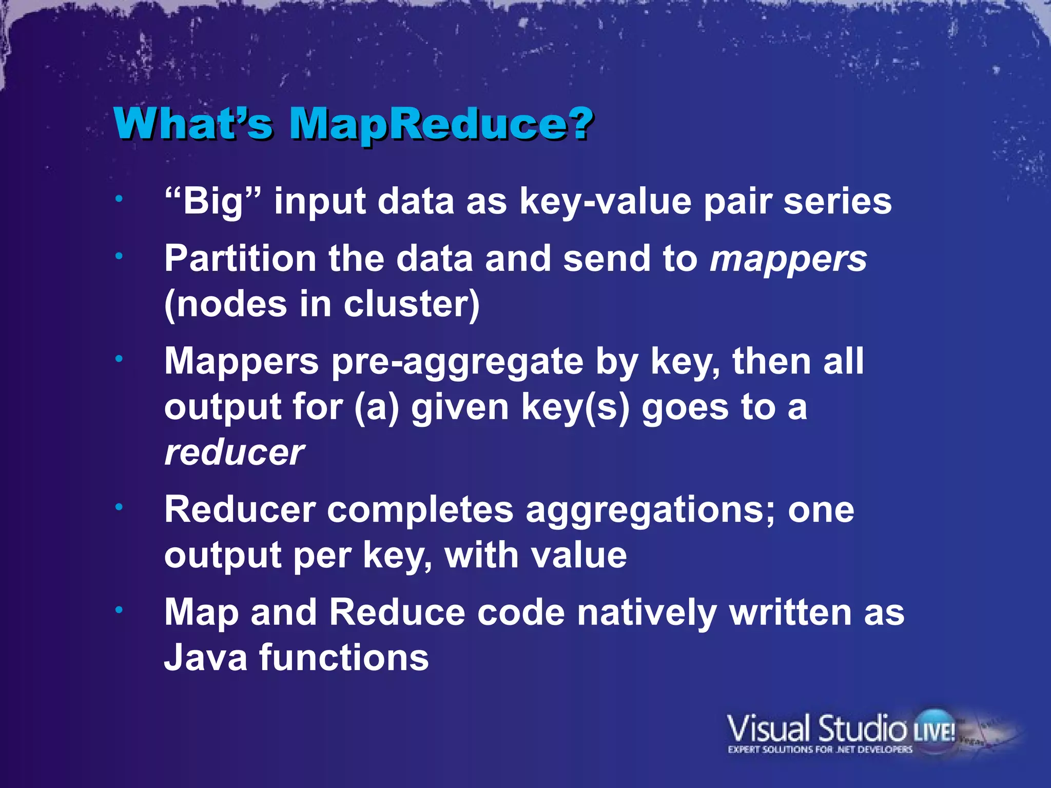 What’s MapReduce?
•   “Big” input data as key-value pair series
•   Partition the data and send to mappers
    (nodes in cluster)
•   Mappers pre-aggregate by key, then all
    output for (a) given key(s) goes to a
    reducer
•   Reducer completes aggregations; one
    output per key, with value
•   Map and Reduce code natively written as
    Java functions
 